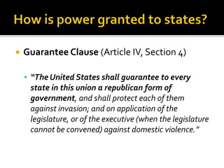  Guarantee Clause (Article IV, Section 4) 
 “The United States shall guarantee to every 
state in this union a republican form of 
government, and shall protect each of them 
against invasion; and on application of the 
legislature, or of the executive (when the legislature 
cannot be convened) against domestic violence.” 
 