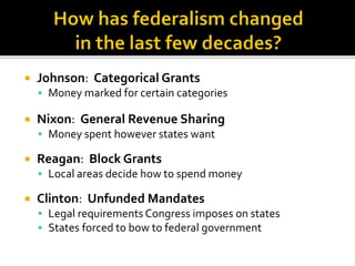  Johnson: Categorical Grants 
 Money marked for certain categories 
 Nixon: General Revenue Sharing 
 Money spent however states want 
 Reagan: Block Grants 
 Local areas decide how to spend money 
 Clinton: Unfunded Mandates 
 Legal requirements Congress imposes on states 
 States forced to bow to federal government 
 