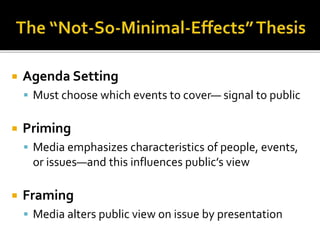  Agenda Setting
 Must choose which events to cover— signal to public
 Priming
 Media emphasizes characteristics of people, events,
or issues—and this influences public’s view
 Framing
 Media alters public view on issue by presentation
 