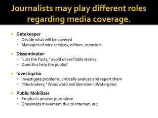  Gatekeeper
 Decide what will be covered
 Managers of wire services, editors, reporters
 Disseminator
 “Just the Facts,” avoid unverifiable stories
 Does this help the public?
 Investigator
 Investigate problems, critically analyze and report them
 “Muckrakers,”Woodward and Bernstein (Watergate)
 Public Mobilizer
 Emphasis on civic journalism
 Grassroots movement due to Internet, etc.
 