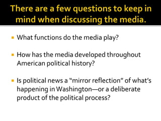  What functions do the media play?
 How has the media developed throughout
American political history?
 Is political news a “mirror reflection” of what’s
happening inWashington—or a deliberate
product of the political process?
 