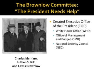  Created Executive Office
of the President (EOP)
 White HouseOffice (WHO)
 Office of Management
and Budget (OMB)
 National Security Council
(NSC)
Charles Merriam,
Luther Gulick,
and Lewis Brownlow
 