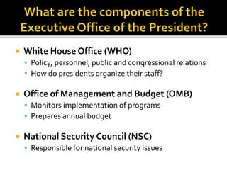  White House Office (WHO)
 Policy, personnel, public and congressional relations
 How do presidents organize their staff?
 Office of Management and Budget (OMB)
 Monitors implementation of programs
 Prepares annual budget
 National Security Council (NSC)
 Responsible for national security issues
 