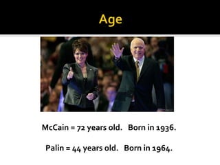 McCain = 72 years old. Born in 1936.
Palin = 44 years old. Born in 1964.
 
