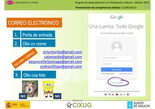Posgrao de Especialización en Orientación Laboral - Edición 2015
Presentación de competencias dixitais [13/06/2015]
CORREO ELECTRÓNICO
1. Porta de entrada1. Porta de entrada
2. Ollo co nome
arturitorito@gmail.com
calamardo@gmail.com
beyonceDeSantiago@gmail.com
andresATope@gmail.com
3. Ollo coa foto
Cofinancian
3. Ollo coa foto
NO NO
 