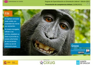 Posgrao de Especialización en Orientación Laboral - Edición 2015
Presentación de competencias dixitais [13/06/2015]
FIN
Os logotipos amosados
neste contido, son
propiedade das marcas
que representan.
As imaxes empregadas
reflicten o seu
permiso, propietario ou
fonte no pé de foto ou
posúen unha licenza
de uso de dominio
público ou son de
elaboración propia.
Os logotipos amosados
neste contido, son
propiedade das marcas
que representan.
As imaxes empregadas
reflicten o seu
permiso, propietario ou
fonte no pé de foto ou
posúen unha licenza
de uso de dominio
público ou son de
elaboración propia. Grazas
Cofinancian
Os logotipos amosados
neste contido, son
propiedade das marcas
que representan.
As imaxes empregadas
reflicten o seu
permiso, propietario ou
fonte no pé de foto ou
posúen unha licenza
de uso de dominio
público ou son de
elaboración propia. Grazas
@carpaga
Contidos desenvolvidos baixo
Creative Commons 4.0 Internacional
por
 