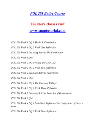 POL 201 Entire Course
For more classes visit
www.snaptutorial.com
POL 201 Week 1 DQ 1 The U.S. Constitution
POL 201 Week 1 DQ 2 Week One Reflection
POL 201 Week 1 Learning Activity The Constitution
POL 201 Week 1 Quiz
POL 201 Week 2 DQ 1 Policy and Your Life
POL 201 Week 2 DQ 2 Week Two Reflection
POL 201 Week 2 Learning Activity Federalism
POL 201 Week 2 Quiz
POL 201 Week 3 DQ 1 The Electoral College
POL 201 Week 3 DQ 2 Week Three Reflection
POL 201 Week 3 Learning Activity Branches of Government
POL 201 Week 3 Quiz
POL 201 Week 4 DQ 1 Individual Rights and the Obligations of Govern
ment
POL 201 Week 4 DQ 2 Week Four Reflection
 
