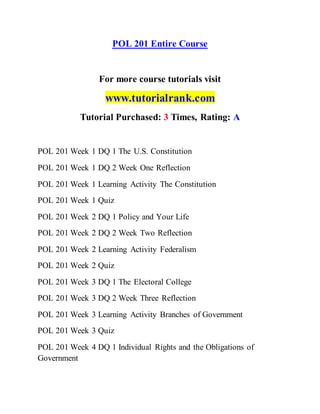 POL 201 Entire Course
For more course tutorials visit
www.tutorialrank.com
Tutorial Purchased: 3 Times, Rating: A
POL 201 Week 1 DQ 1 The U.S. Constitution
POL 201 Week 1 DQ 2 Week One Reflection
POL 201 Week 1 Learning Activity The Constitution
POL 201 Week 1 Quiz
POL 201 Week 2 DQ 1 Policy and Your Life
POL 201 Week 2 DQ 2 Week Two Reflection
POL 201 Week 2 Learning Activity Federalism
POL 201 Week 2 Quiz
POL 201 Week 3 DQ 1 The Electoral College
POL 201 Week 3 DQ 2 Week Three Reflection
POL 201 Week 3 Learning Activity Branches of Government
POL 201 Week 3 Quiz
POL 201 Week 4 DQ 1 Individual Rights and the Obligations of
Government
 