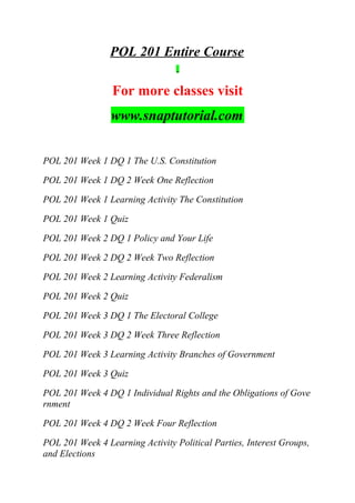 POL 201 Entire Course
For more classes visit
www.snaptutorial.com
POL 201 Week 1 DQ 1 The U.S. Constitution
POL 201 Week 1 DQ 2 Week One Reflection
POL 201 Week 1 Learning Activity The Constitution
POL 201 Week 1 Quiz
POL 201 Week 2 DQ 1 Policy and Your Life
POL 201 Week 2 DQ 2 Week Two Reflection
POL 201 Week 2 Learning Activity Federalism
POL 201 Week 2 Quiz
POL 201 Week 3 DQ 1 The Electoral College
POL 201 Week 3 DQ 2 Week Three Reflection
POL 201 Week 3 Learning Activity Branches of Government
POL 201 Week 3 Quiz
POL 201 Week 4 DQ 1 Individual Rights and the Obligations of Gove
rnment
POL 201 Week 4 DQ 2 Week Four Reflection
POL 201 Week 4 Learning Activity Political Parties, Interest Groups,
and Elections
 