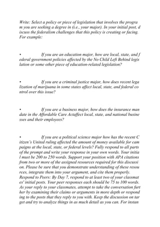 Write: Select a policy or piece of legislation that involves the progra
m you are seeking a degree in (i.e., your major). In your initial post, d
iscuss the federalism challenges that this policy is creating or facing.
For example:
• If you are an education major, how are local, state, and f
ederal government policies affected by the No Child Left Behind legis
lation or some other piece of education-related legislation?
• If you are a criminal justice major, how does recent lega
lization of marijuana in some states affect local, state, and federal co
ntrol over this issue?
• If you are a business major, how does the insurance man
date in the Affordable Care Actaffect local, state, and national busine
sses and their employees?
• If you are a political science major how has the recent C
itizen’s United ruling affected the amount of money available for cam
paigns at the local, state, or federal levels? Fully respond to all parts
of the prompt and write your response in your own words. Your initia
l must be 200 to 250 words. Support your position with APA citations
from two or more of the assigned resources required for this discussi
on. Please be sure that you demonstrate understanding of these resou
rces, integrate them into your argument, and cite them properly.
Respond to Peers: By Day 7, respond to at least two of your classmat
es' initial posts. Your peer responses each should be 75 to 100 words.
As your reply to your classmates, attempt to take the conversation furt
her by examining their claims or arguments in more depth or respond
ing to the posts that they reply to you with. Keep the discussion on tar
get and try to analyze things in as much detail as you can. For instan
 