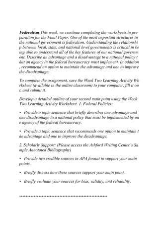 Federalism This week, we continue completing the worksheets in pre
paration for the Final Paper. One of the most important structures in
the national government is federalism. Understanding the relationshi
p between local, state, and national level governments is critical in be
ing able to understand all of the key features of our national governm
ent. Describe an advantage and a disadvantage to a national policy t
hat an agency in the federal bureaucracy must implement. In addition
, recommend an option to maintain the advantage and one to improve
the disadvantage.
To complete the assignment, save the Week Two Learning Activity Wo
rksheet (available in the online classroom) to your computer, fill it ou
t, and submit it.
Develop a detailed outline of your second main point using the Week
Two Learning Activity Worksheet. 1. Federal Policies:
• Provide a topic sentence that briefly describes one advantage and
one disadvantage to a national policy that must be implemented by on
e agency of the federal bureaucracy.
• Provide a topic sentence that recommends one option to maintain t
he advantage and one to improve the disadvantage.
2. Scholarly Support: (Please access the Ashford Writing Center’s Sa
mple Annotated Bibliography)
• Provide two credible sources in APA format to support your main
points.
• Briefly discuss how these sources support your main point.
• Briefly evaluate your sources for bias, validity, and reliability.
*******************************************************
 