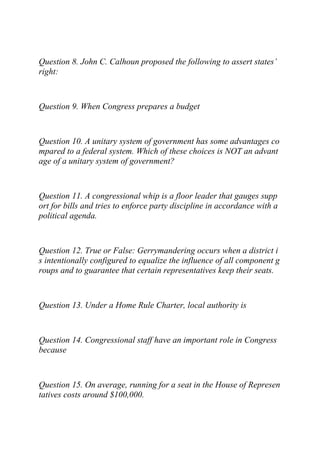 Question 8. John C. Calhoun proposed the following to assert states’
right:
Question 9. When Congress prepares a budget
Question 10. A unitary system of government has some advantages co
mpared to a federal system. Which of these choices is NOT an advant
age of a unitary system of government?
Question 11. A congressional whip is a floor leader that gauges supp
ort for bills and tries to enforce party discipline in accordance with a
political agenda.
Question 12. True or False: Gerrymandering occurs when a district i
s intentionally configured to equalize the influence of all component g
roups and to guarantee that certain representatives keep their seats.
Question 13. Under a Home Rule Charter, local authority is
Question 14. Congressional staff have an important role in Congress
because
Question 15. On average, running for a seat in the House of Represen
tatives costs around $100,000.
 