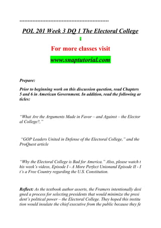*******************************************************
POL 201 Week 3 DQ 1 The Electoral College
For more classes visit
www.snaptutorial.com
Prepare:
Prior to beginning work on this discussion question, read Chapters
5 and 6 in American Government. In addition, read the following ar
ticles:
“What Are the Arguments Made in Favor – and Against – the Elector
al College?,”
“GOP Leaders United in Defense of the Electoral College,” and the
ProQuest article
“Why the Electoral College is Bad for America.” Also, please watch t
his week’s videos, Episode I - A More Perfect Unionand Episode II - I
t’s a Free Country regarding the U.S. Constitution.
Reflect: As the textbook author asserts, the Framers intentionally desi
gned a process for selecting presidents that would minimize the presi
dent’s political power – the Electoral College. They hoped this institu
tion would insulate the chief executive from the public because they fe
 
