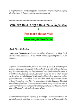 u might consider comparing your classmates’ proposals for changing
the Electoral College against your own proposal.
*******************************************************
POL 201 Week 3 DQ 2 Week Three Reflection
For more classes visit
www.snaptutorial.com
Week Three Reflection
American Government. Review the videos, Episode I - A More Perfe
ct Union and Episode II - It’s a Free Country regarding the U.S. Con
stitution.
Reflect: The executive and judicial branches of the U.S. national gove
rnment often seem to operate independently and with little conflict. M
any laws are signed by the President and then implemented without a
word from the judicial branch. However, there are times when executi
ve decisions are challenged by the judicial branch in a process called
judicial review. In addition, there are times when a judicial review ha
s direct impact on your life. For example, when the Supreme Court de
clared the Affordable Care Act constitutional, many people without h
ealth care insurance were finally able to purchase health care insura
nce. Additionally, when the Supreme Court
declared sections of the Defense of Marriage Act unconstitutional, so
me of the constraints that prevented many gay and lesbian couples fro
 