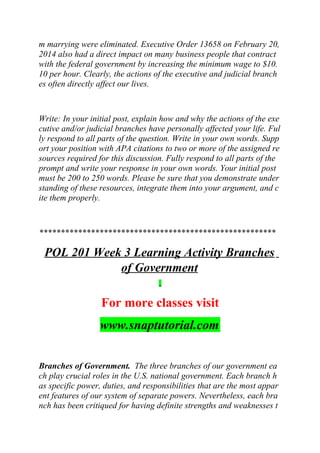 m marrying were eliminated. Executive Order 13658 on February 20,
2014 also had a direct impact on many business people that contract
with the federal government by increasing the minimum wage to $10.
10 per hour. Clearly, the actions of the executive and judicial branch
es often directly affect our lives.
Write: In your initial post, explain how and why the actions of the exe
cutive and/or judicial branches have personally affected your life. Ful
ly respond to all parts of the question. Write in your own words. Supp
ort your position with APA citations to two or more of the assigned re
sources required for this discussion. Fully respond to all parts of the
prompt and write your response in your own words. Your initial post
must be 200 to 250 words. Please be sure that you demonstrate under
standing of these resources, integrate them into your argument, and c
ite them properly.
*******************************************************
POL 201 Week 3 Learning Activity Branches
of Government
For more classes visit
www.snaptutorial.com
Branches of Government. The three branches of our government ea
ch play crucial roles in the U.S. national government. Each branch h
as specific power, duties, and responsibilities that are the most appar
ent features of our system of separate powers. Nevertheless, each bra
nch has been critiqued for having definite strengths and weaknesses t
 