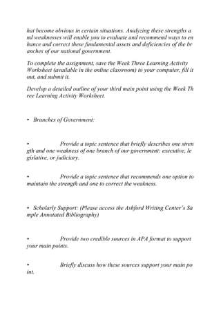 hat become obvious in certain situations. Analyzing these strengths a
nd weaknesses will enable you to evaluate and recommend ways to en
hance and correct these fundamental assets and deficiencies of the br
anches of our national government.
To complete the assignment, save the Week Three Learning Activity
Worksheet (available in the online classroom) to your computer, fill it
out, and submit it.
Develop a detailed outline of your third main point using the Week Th
ree Learning Activity Worksheet.
• Branches of Government:
• Provide a topic sentence that briefly describes one stren
gth and one weakness of one branch of our government: executive, le
gislative, or judiciary.
• Provide a topic sentence that recommends one option to
maintain the strength and one to correct the weakness.
• Scholarly Support: (Please access the Ashford Writing Center’s Sa
mple Annotated Bibliography)
• Provide two credible sources in APA format to support
your main points.
• Briefly discuss how these sources support your main po
int.
 