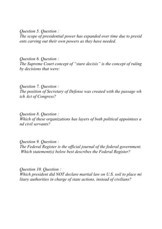 Question 5. Question :
The scope of presidential power has expanded over time due to presid
ents carving out their own powers as they have needed.
Question 6. Question :
The Supreme Court concept of “stare decisis” is the concept of ruling
by decisions that were:
Question 7. Question :
The position of Secretary of Defense was created with the passage wh
ich Act of Congress?
Question 8. Question :
Which of these organizations has layers of both political appointees a
nd civil servants?
Question 9. Question :
The Federal Register is the official journal of the federal government.
Which statement(s) below best describes the Federal Register?
Question 10. Question :
Which president did NOT declare martial law on U.S. soil to place mi
litary authorities in charge of state actions, instead of civilians?
 