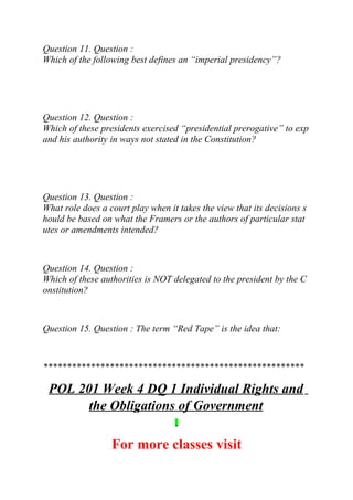 Question 11. Question :
Which of the following best defines an “imperial presidency”?
Question 12. Question :
Which of these presidents exercised “presidential prerogative” to exp
and his authority in ways not stated in the Constitution?
Question 13. Question :
What role does a court play when it takes the view that its decisions s
hould be based on what the Framers or the authors of particular stat
utes or amendments intended?
Question 14. Question :
Which of these authorities is NOT delegated to the president by the C
onstitution?
Question 15. Question : The term “Red Tape” is the idea that:
*******************************************************
POL 201 Week 4 DQ 1 Individual Rights and
the Obligations of Government
For more classes visit
 