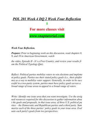 POL 201 Week 4 DQ 2 Week Four Reflection
For more classes visit
www.snaptutorial.com
Week Four Reflection.
Prepare: Prior to beginning work on this discussion, read chapters 8,
9, and 10 in American Government, watch
the video, Episode II - It’s a Free Country, and review your results fr
om the Political Typology Quiz.
Reflect: Political parties mobilize voters to win elections and impleme
nt policy goals. Parties use their stated policy goals (i.e., their platfor
ms) as a way to mobilize voter support. Generally, in order to be succ
essful in a two-party system, parties must have policy goals across a
broad range of issue areas to appeal to a broad range of voters.
Write: Identify one issue area that you want investigate. Use the assig
ned resources required for this discussion to gather information abou
t the goals and proposals, in that issue area, of three U.S. political pa
rties – the Democratic and Republican parties and a third party. Sum
marize each of the three parties’ policy goals in your issue area. Eval
uate each party's goals from two perspectives:
 