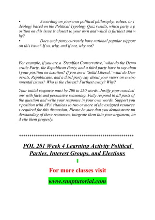 • According on your own political philosophy, values, or i
deology based on the Political Typology Quiz results, which party’s p
osition on this issue is closest to your own and which is furthest and w
hy?
• Does each party currently have national popular support
on this issue? If so, why, and if not, why not?
For example, if you are a ‘Steadfast Conservative,’ what do the Demo
cratic Party, the Republican Party, and a third party have to say abou
t your position on taxation? If you are a ‘Solid Liberal,’ what do Dem
ocrats, Republicans, and a third party say about your views on enviro
nmental issues? Who is the closest? Furthest away? Why?
Your initial response must be 200 to 250 words. Justify your conclusi
ons with facts and persuasive reasoning. Fully respond to all parts of
the question and write your response in your own words. Support you
r position with APA citations to two or more of the assigned resource
s required for this discussion. Please be sure that you demonstrate un
derstanding of these resources, integrate them into your argument, an
d cite them properly.
*******************************************************
POL 201 Week 4 Learning Activity Political
Parties, Interest Groups, and Elections
For more classes visit
www.snaptutorial.com
 