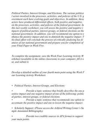 Political Parties, Interest Groups, and Elections. The various politica
l actors involved in the processes, activities, and policies of the U.S. g
overnment each have evolving goals and objectives. In addition, these
actors have produced differential effects, both positive and negative,
on the processes, activities, and policies of the federal government. In
this last weekly worksheet, you will assess the positive and negative i
mpacts of political parties, interest groups, or federal elections on the
national government. In addition, you will recommend one option to e
nhance the positive impact and one to diminish the negative impact. T
his final effort will conclude the process of critically analyzing key fe
atures of our national government and prepare you for completion of
your Final Paper in Week Five.
To complete the assignment, save the Week Four Learning Activity W
orksheet (available in the online classroom) to your computer, fill it o
ut, and submit it.
Develop a detailed outline of your fourth main point using the Week F
our Learning Activity Worksheet.
• Political Parties, Interest Groups, and Elections:
• Provide a topic sentence that briefly describes the one p
ositive impact and one negative impact of one of the following: politic
al parties, interest groups, or federal elections.
• Provide a topic sentence that recommends one option to
accentuate the positive impact and one to lessen the negative impact.
• Scholarly Support: (Please access the Ashford Writing Center’s Sa
mple Annotated Bibliography)
• Provide two credible sources in APA format to support
your main points.
 