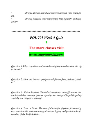 • Briefly discuss how these sources support your main po
int.
• Briefly evaluate your sources for bias, validity, and reli
ability.
*******************************************************
POL 201 Week 4 Quiz
For more classes visit
www.snaptutorial.com
Question 1.What constitutional amendment guaranteed women the rig
ht to vote?
Question 2. How are interest groups are different from political parti
es?
Question 3. Which Supreme Court decision stated that affirmative act
ion intended to promote greater equality was acceptable public policy
, but the use of quotas was not.
Question 4. True or False: The peaceful transfer of power from one g
overnment to the next has a long historical legacy and predates the fo
rmation of the United States.
 