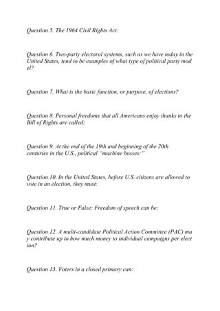 Question 5. The 1964 Civil Rights Act:
Question 6. Two-party electoral systems, such as we have today in the
United States, tend to be examples of what type of political party mod
el?
Question 7. What is the basic function, or purpose, of elections?
Question 8. Personal freedoms that all Americans enjoy thanks to the
Bill of Rights are called:
Question 9. At the end of the 19th and beginning of the 20th
centuries in the U.S., political “machine bosses:”
Question 10. In the United States, before U.S. citizens are allowed to
vote in an election, they must:
Question 11. True or False: Freedom of speech can be:
Question 12. A multi-candidate Political Action Committee (PAC) ma
y contribute up to how much money to individual campaigns per elect
ion?
Question 13. Voters in a closed primary can:
 