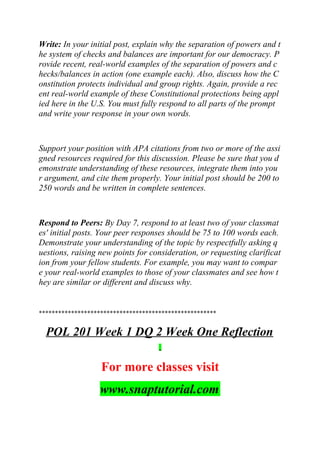 Write: In your initial post, explain why the separation of powers and t
he system of checks and balances are important for our democracy. P
rovide recent, real-world examples of the separation of powers and c
hecks/balances in action (one example each). Also, discuss how the C
onstitution protects individual and group rights. Again, provide a rec
ent real-world example of these Constitutional protections being appl
ied here in the U.S. You must fully respond to all parts of the prompt
and write your response in your own words.
Support your position with APA citations from two or more of the assi
gned resources required for this discussion. Please be sure that you d
emonstrate understanding of these resources, integrate them into you
r argument, and cite them properly. Your initial post should be 200 to
250 words and be written in complete sentences.
Respond to Peers: By Day 7, respond to at least two of your classmat
es' initial posts. Your peer responses should be 75 to 100 words each.
Demonstrate your understanding of the topic by respectfully asking q
uestions, raising new points for consideration, or requesting clarificat
ion from your fellow students. For example, you may want to compar
e your real-world examples to those of your classmates and see how t
hey are similar or different and discuss why.
*******************************************************
POL 201 Week 1 DQ 2 Week One Reflection
For more classes visit
www.snaptutorial.com
 