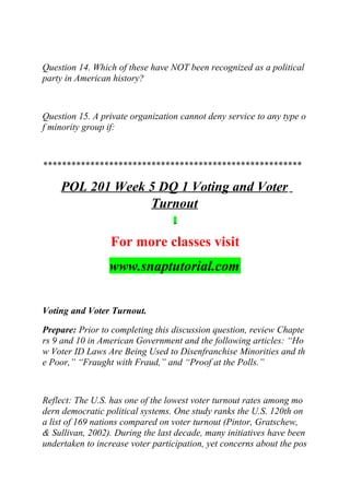 Question 14. Which of these have NOT been recognized as a political
party in American history?
Question 15. A private organization cannot deny service to any type o
f minority group if:
*******************************************************
POL 201 Week 5 DQ 1 Voting and Voter
Turnout
For more classes visit
www.snaptutorial.com
Voting and Voter Turnout.
Prepare: Prior to completing this discussion question, review Chapte
rs 9 and 10 in American Government and the following articles: “Ho
w Voter ID Laws Are Being Used to Disenfranchise Minorities and th
e Poor,” “Fraught with Fraud,” and “Proof at the Polls.”
Reflect: The U.S. has one of the lowest voter turnout rates among mo
dern democratic political systems. One study ranks the U.S. 120th on
a list of 169 nations compared on voter turnout (Pintor, Gratschew,
& Sullivan, 2002). During the last decade, many initiatives have been
undertaken to increase voter participation, yet concerns about the pos
 