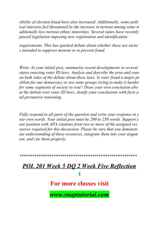 sibility of election fraud have also increased. Additionally, some polit
ical interests feel threatened by the increase in turnout among some tr
aditionally low-turnout ethnic minorities. Several states have recently
passed legislation imposing new registration and identification
requirements. This has sparked debate about whether these are tactic
s intended to suppress turnout or to prevent fraud.
Write: In your initial post, summarize recent developments in several
states enacting voter ID laws. Analyze and describe the pros and cons
on both sides of the debate about these laws. Is voter fraud a major pr
oblem for our democracy or are some groups trying to make it harder
for some segments of society to vote? Draw your own conclusion abo
ut the debate over voter ID laws. Justify your conclusions with facts a
nd persuasive reasoning.
Fully respond to all parts of the question and write your response in y
our own words. Your initial post must be 200 to 250 words. Support y
our position with APA citations from two or more of the assigned res
ources required for this discussion. Please be sure that you demonstr
ate understanding of these resources, integrate them into your argum
ent, and cite them properly.
*******************************************************
POL 201 Week 5 DQ 2 Week Five Reflection
For more classes visit
www.snaptutorial.com
 