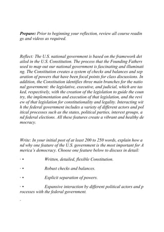 Prepare: Prior to beginning your reflection, review all course readin
gs and videos as required.
Reflect: The U.S. national government is based on the framework det
ailed in the U.S. Constitution. The process that the Founding Fathers
used to map out our national government is fascinating and illuminati
ng. The Constitution creates a system of checks and balances and sep
aration of powers that have been focal points for class discussions. In
addition, the Constitution identifies three main branches for the natio
nal government: the legislative, executive, and judicial, which are tas
ked, respectively, with the creation of the legislation to guide the coun
try, the implementation and execution of that legislation, and the revi
ew of that legislation for constitutionality and legality. Interacting wit
h the federal government includes a variety of different actors and pol
itical processes such as the states, political parties, interest groups, a
nd federal elections. All these features create a vibrant and healthy de
mocracy.
Write: In your initial post of at least 200 to 250 words, explain how a
nd why one feature of the U.S. government is the most important for A
merica’s democracy. Choose one feature below to discuss in detail:
· • Written, detailed, flexible Constitution.
· • Robust checks and balances.
· • Explicit separation of powers.
· • Expansive interaction by different political actors and p
rocesses with the federal government.
·
 