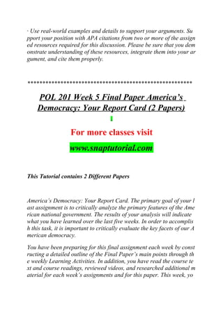 · Use real-world examples and details to support your arguments. Su
pport your position with APA citations from two or more of the assign
ed resources required for this discussion. Please be sure that you dem
onstrate understanding of these resources, integrate them into your ar
gument, and cite them properly.
*******************************************************
POL 201 Week 5 Final Paper America’s
Democracy: Your Report Card (2 Papers)
For more classes visit
www.snaptutorial.com
This Tutorial contains 2 Different Papers
America’s Democracy: Your Report Card. The primary goal of your l
ast assignment is to critically analyze the primary features of the Ame
rican national government. The results of your analysis will indicate
what you have learned over the last five weeks. In order to accomplis
h this task, it is important to critically evaluate the key facets of our A
merican democracy.
You have been preparing for this final assignment each week by const
ructing a detailed outline of the Final Paper’s main points through th
e weekly Learning Activities. In addition, you have read the course te
xt and course readings, reviewed videos, and researched additional m
aterial for each week’s assignments and for this paper. This week, yo
 