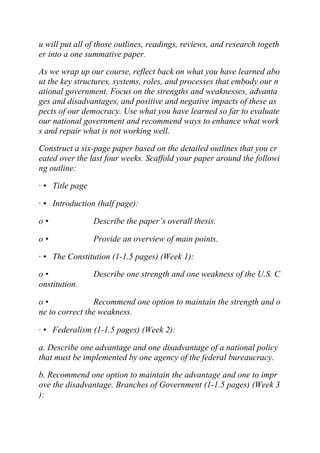 u will put all of those outlines, readings, reviews, and research togeth
er into a one summative paper.
As we wrap up our course, reflect back on what you have learned abo
ut the key structures, systems, roles, and processes that embody our n
ational government. Focus on the strengths and weaknesses, advanta
ges and disadvantages, and positive and negative impacts of these as
pects of our democracy. Use what you have learned so far to evaluate
our national government and recommend ways to enhance what work
s and repair what is not working well.
Construct a six-page paper based on the detailed outlines that you cr
eated over the last four weeks. Scaffold your paper around the followi
ng outline:
· • Title page
· • Introduction (half page):
o • Describe the paper’s overall thesis.
o • Provide an overview of main points.
· • The Constitution (1-1.5 pages) (Week 1):
o • Describe one strength and one weakness of the U.S. C
onstitution.
o • Recommend one option to maintain the strength and o
ne to correct the weakness.
· • Federalism (1-1.5 pages) (Week 2):
a. Describe one advantage and one disadvantage of a national policy
that must be implemented by one agency of the federal bureaucracy.
b. Recommend one option to maintain the advantage and one to impr
ove the disadvantage. Branches of Government (1-1.5 pages) (Week 3
):
 