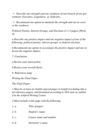 · • Describe one strength and one weakness of one branch of our gov
ernment: Executive, Legislative, or Judiciary.
· • Recommend one option to maintain the strength and one to corre
ct the weakness.
Political Parties, Interest Groups, and Elections (1-1.5 pages) (Week
4):
a.Describe one positive impact and one negative impact of one of the
following: political parties, interest groups, or federal elections.
b.Recommend one option to accentuate the positive impact and one to
lessen the negative impact.
7. Conclusion:
a.Review your main points.
b.Review your overall thesis.
8. References page
Writing the Final Paper
The Final Paper:
1.Must be at least six double-spaced pages in length (excluding title a
nd reference pages), and formatted according to APA style as outline
d in the Ashford Writing Center.
2.Must include a title page with the following:
1. a. Title of paper
2. b. Student’s name
3. c. Course name and number
4. d. Instructor’s name
 