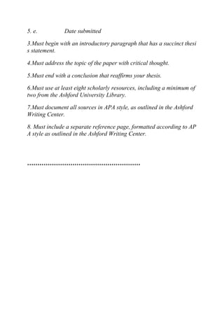 5. e. Date submitted
3.Must begin with an introductory paragraph that has a succinct thesi
s statement.
4.Must address the topic of the paper with critical thought.
5.Must end with a conclusion that reaffirms your thesis.
6.Must use at least eight scholarly resources, including a minimum of
two from the Ashford University Library.
7.Must document all sources in APA style, as outlined in the Ashford
Writing Center.
8. Must include a separate reference page, formatted according to AP
A style as outlined in the Ashford Writing Center.
*******************************************************
 