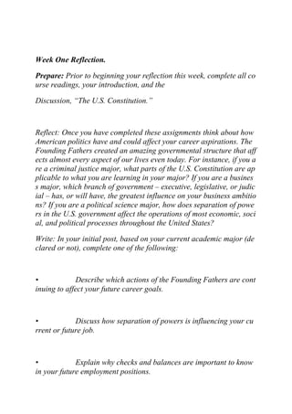 Week One Reflection.
Prepare: Prior to beginning your reflection this week, complete all co
urse readings, your introduction, and the
Discussion, “The U.S. Constitution.”
Reflect: Once you have completed these assignments think about how
American politics have and could affect your career aspirations. The
Founding Fathers created an amazing governmental structure that aff
ects almost every aspect of our lives even today. For instance, if you a
re a criminal justice major, what parts of the U.S. Constitution are ap
plicable to what you are learning in your major? If you are a busines
s major, which branch of government – executive, legislative, or judic
ial – has, or will have, the greatest influence on your business ambitio
ns? If you are a political science major, how does separation of powe
rs in the U.S. government affect the operations of most economic, soci
al, and political processes throughout the United States?
Write: In your initial post, based on your current academic major (de
clared or not), complete one of the following:
• Describe which actions of the Founding Fathers are cont
inuing to affect your future career goals.
• Discuss how separation of powers is influencing your cu
rrent or future job.
• Explain why checks and balances are important to know
in your future employment positions.
 