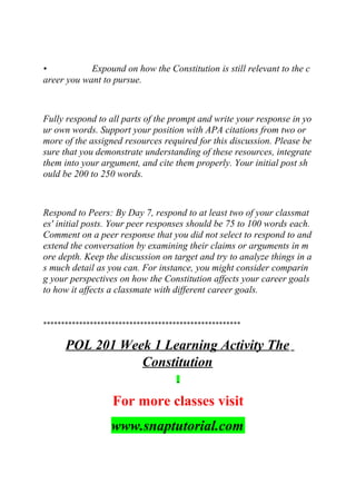 • Expound on how the Constitution is still relevant to the c
areer you want to pursue.
Fully respond to all parts of the prompt and write your response in yo
ur own words. Support your position with APA citations from two or
more of the assigned resources required for this discussion. Please be
sure that you demonstrate understanding of these resources, integrate
them into your argument, and cite them properly. Your initial post sh
ould be 200 to 250 words.
Respond to Peers: By Day 7, respond to at least two of your classmat
es' initial posts. Your peer responses should be 75 to 100 words each.
Comment on a peer response that you did not select to respond to and
extend the conversation by examining their claims or arguments in m
ore depth. Keep the discussion on target and try to analyze things in a
s much detail as you can. For instance, you might consider comparin
g your perspectives on how the Constitution affects your career goals
to how it affects a classmate with different career goals.
*******************************************************
POL 201 Week 1 Learning Activity The
Constitution
For more classes visit
www.snaptutorial.com
 