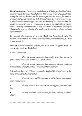 The Constitution. The weekly worksheets will help you build all the n
ecessary parts for your Final Paper. This week, you will evaluate the
strengths and weaknesses of the most important document for Americ
a’s national government, the U.S. Constitution. In your worksheet, yo
u will describe one strength and one weakness of the Constitution. In
addition, you will need to recommend a way to maintain the strength
of this amazing document and a way to correct a weakness. This effor
t begins the process of critically analyzing key features of our nationa
l government.
To complete the assignment, save the Week One Learning Activity Wo
rksheet (available in the online classroom) to your computer, fill it ou
t, and submit it.
Develop a detailed outline of your first main point using the Week On
e Learning Activity Worksheet.
1.The Constitution:
• Provide a topic sentence that briefly describes one stren
gth and one weakness of the U.S. Constitution.
• Provide a topic sentence that recommends one option to
maintain the strength and one to correct the weakness.
2.Scholarly Support: (Please access the Ashford Writing Center’s Sa
mple Annotated Bibliography)
• Provide two credible sources in APA format to support
your main points.
• Briefly discuss how these sources support your main po
int.
• Briefly evaluate your sources for bias, validity, and reli
ability.
*******************************************************
 
