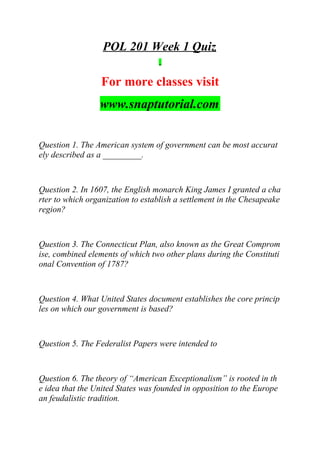 POL 201 Week 1 Quiz
For more classes visit
www.snaptutorial.com
Question 1. The American system of government can be most accurat
ely described as a _________.
Question 2. In 1607, the English monarch King James I granted a cha
rter to which organization to establish a settlement in the Chesapeake
region?
Question 3. The Connecticut Plan, also known as the Great Comprom
ise, combined elements of which two other plans during the Constituti
onal Convention of 1787?
Question 4. What United States document establishes the core princip
les on which our government is based?
Question 5. The Federalist Papers were intended to
Question 6. The theory of “American Exceptionalism” is rooted in th
e idea that the United States was founded in opposition to the Europe
an feudalistic tradition.
 
