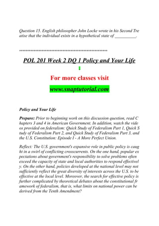 Question 15. English philosopher John Locke wrote in his Second Tre
atise that the individual exists in a hypothetical state of __________.
*******************************************************
POL 201 Week 2 DQ 1 Policy and Your Life
For more classes visit
www.snaptutorial.com
Policy and Your Life
Prepare: Prior to beginning work on this discussion question, read C
hapters 3 and 4 in American Government. In addition, watch the vide
os provided on federalism: Quick Study of Federalism Part 1, Quick S
tudy of Federalism Part 2, and Quick Study of Federalism Part 3, and
the U.S. Constitution: Episode I - A More Perfect Union.
Reflect: The U.S. government's expansive role in public policy is caug
ht in a swirl of conflicting crosscurrents. On the one hand, popular ex
pectations about government's responsibility to solve problems often
exceed the capacity of state and local authorities to respond effectivel
y. On the other hand, policies developed at the national level may not
sufficiently reflect the great diversity of interests across the U.S. to be
effective at the local level. Moreover, the search for effective policy is
further complicated by theoretical debates about the constitutional fr
amework of federalism, that is, what limits on national power can be
derived from the Tenth Amendment?
 