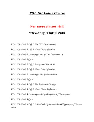 POL 201 Entire Course
For more classes visit
www.snaptutorial.com
POL 201 Week 1 DQ 1 The U.S. Constitution
POL 201 Week 1 DQ 2 Week One Reflection
POL 201 Week 1 Learning Activity The Constitution
POL 201 Week 1 Quiz
POL 201 Week 2 DQ 1 Policy and Your Life
POL 201 Week 2 DQ 2 Week Two Reflection
POL 201 Week 2 Learning Activity Federalism
POL 201 Week 2 Quiz
POL 201 Week 3 DQ 1 The Electoral College
POL 201 Week 3 DQ 2 Week Three Reflection
POL 201 Week 3 Learning Activity Branches of Government
POL 201 Week 3 Quiz
POL 201 Week 4 DQ 1 Individual Rights and the Obligations of Govern
ment
 