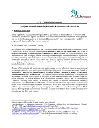 APHL Position/Policy Statement

            Non-governmental Accrediting Bodies for Environmental Laboratories

A. Statement of Position

APHL supports the ongoing role and responsibility of government in the accreditation of environmental
laboratories, and therefore opposes privatization of environmental laboratory accreditation. Although there
is a role for third-party assessors at environmental laboratories, they must participate in the regulatory
program with the oversight of government agencies.1

B. Background/Data Supporting Position

Accreditation helps assure and document that a given laboratory remains capable of performing quality testing.
Consistent and accurate testing is important to environmental laboratories, which play a critical role in
detecting potentially harmful contaminants in our air, water and soil. The results generated by these
laboratories can have far-ranging impacts including: understanding the human health effects of pollution,
preventing or limiting exposure to harmful chemicals or microbiological agents, having trustworthy data and
evidence for enforcement actions, having data to make decisions regarding treatment of water and wastewater,
and helping quantify the economic impact of pollution such as decreased property values and costs to
remediate hazardous waste sites.

Because of the potential adverse impacts on society related to poor laboratory practices, environmental
laboratory accreditation historically remained within the public sphere. However, the American Council of
Independent Laboratories recently began an organized lobbying campaign to create a private-sector
approach to laboratory accreditation.2 The idea of completely shifting responsibility for environmental
laboratory accreditation from the public to the private sector is also receiving attention from other important
groups, including The NELAC Institute,3 U.S. Environmental Protection Agency’s (EPA’s) Environmental
Laboratory Advisory Board (which is assessing the viability of national environmental laboratory
accreditation),4 and the State Assessors Forum (a volunteer group that discusses regulatory and technical issues
related to the assessment of environmental laboratories). While third-party assessment is acceptable with
sufficient government oversight, including an appropriate validation and standardization process, APHL
opposes the complete privatization of environmental laboratory accreditation. States must maintain regulatory
authority over any third-party assessor.




1
  In some states certification has the same meaning as accreditation.
2
  American Council of Independent Laboratories. ACIL Newsletter: Highlights from 74th Annual Meeting. [Online]
  Nov/Dec 2011. http://acil.affiniscape.com/associations/1304/acil-shn/.
3
  The NELAC Institute. Accreditation Body Task Force Issues Report. [Online] July 2011. http://nelac-
  institute.org/docs/news/ABTFReport071311r1.pdf.
4
  See ELAB’s meeting minutes from June, July, August, September, November, and December 2011 at:
  http://www.epa.gov/elab/minutes.htm. ELAB discusses national accreditation topics in each meeting.
                                                           1
 