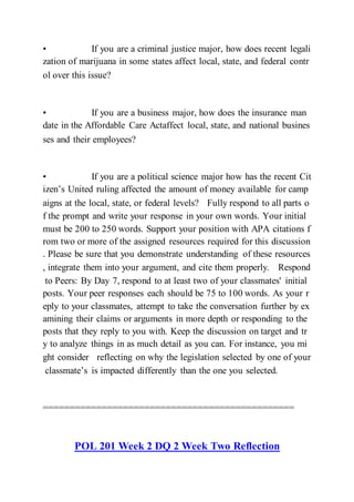 • If you are a criminal justice major, how does recent legali
zation of marijuana in some states affect local, state, and federal contr
ol over this issue?  
• If you are a business major, how does the insurance man
date in the Affordable Care Actaffect local, state, and national busines
ses and their employees?  
• If you are a political science major how has the recent Cit
izen’s United ruling affected the amount of money available for camp
aigns at the local, state, or federal levels?  Fully respond to all parts o
f the prompt and write your response in your own words. Your initial
must be 200 to 250 words. Support your position with APA citations f
rom two or more of the assigned resources required for this discussion
. Please be sure that you demonstrate understanding of these resources
, integrate them into your argument, and cite them properly.  Respond
to Peers: By Day 7, respond to at least two of your classmates' initial
posts. Your peer responses each should be 75 to 100 words. As your r
eply to your classmates, attempt to take the conversation further by ex
amining their claims or arguments in more depth or responding to the
posts that they reply to you with. Keep the discussion on target and tr
y to analyze things in as much detail as you can. For instance, you mi
ght consider  reflecting on why the legislation selected by one of your
classmate’s is impacted differently than the one you selected.
===============================================
POL 201 Week 2 DQ 2 Week Two Reflection
 