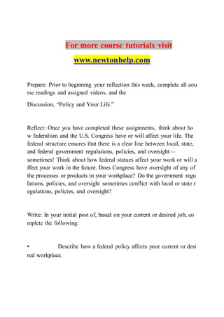 For more course tutorials visit
www.newtonhelp.com
Prepare: Prior to beginning your reflection this week, complete all cou
rse readings and assigned videos, and the
Discussion, “Policy and Your Life.”
Reflect: Once you have completed these assignments, think about ho
w federalism and the U.S. Congress have or will affect your life. The
federal structure ensures that there is a clear line between local, state,
and federal government regulations, policies, and oversight—
sometimes! Think about how federal statues affect your work or will a
ffect your work in the future. Does Congress have oversight of any of
the processes or products in your workplace? Do the government regu
lations, policies, and oversight sometimes conflict with local or state r
egulations, policies, and oversight?
Write: In your initial post of, based on your current or desired job, co
mplete the following:
• Describe how a federal policy affects your current or desi
red workplace.  
 