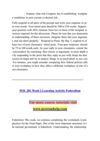 · Explain what role Congress has in establishing workplac
e conditions in your current or desired job.  
Fully respond to all parts of the prompt and write your response in yo
ur own words. Your initial post should be 200 to 250 words. Support
your position with APA citations from two or more of the assigned re
sources required for this discussion. Please be sure that you demonstra
te understanding of these resources, integrate them into your argumen
t, and cite them properly.  Respond to Peers: By Day 7, respond to at
least two of your classmates' initial posts. Your peer responses should
be 75 to 100 words each. As your reply to your classmates, extend the
conversation by examining their claims or arguments in more depth o
r by responding to the posts that they reply to you with. Keep the disc
ussion on target and try to analyze things in as much detail as you can.
For instance, you might consider comparing how federal policies affe
ct your workplace to how they affect a different workplace of one of y
our classmates.
===============================================
POL 201 Week 2 Learning Activity Federalism
For more course tutorials visit
www.newtonhelp.com
Federalism This week, we continue completing the worksheets in pre
paration for the Final Paper. One of the most important structures in t
he national government is federalism. Understanding the relationship
 