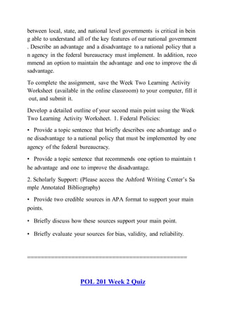 between local, state, and national level governments is critical in bein
g able to understand all of the key features of our national government
. Describe an advantage and a disadvantage to a national policy that a
n agency in the federal bureaucracy must implement. In addition, reco
mmend an option to maintain the advantage and one to improve the di
sadvantage.
To complete the assignment, save the Week Two Learning Activity
Worksheet (available in the online classroom) to your computer, fill it
out, and submit it.
Develop a detailed outline of your second main point using the Week
Two Learning Activity Worksheet. 1. Federal Policies:
• Provide a topic sentence that briefly describes one advantage and o
ne disadvantage to a national policy that must be implemented by one
agency of the federal bureaucracy.  
• Provide a topic sentence that recommends one option to maintain t
he advantage and one to improve the disadvantage.  
2. Scholarly Support: (Please access the Ashford Writing Center’s Sa
mple Annotated Bibliography)
• Provide two credible sources in APA format to support your main
points.  
• Briefly discuss how these sources support your main point.  
• Briefly evaluate your sources for bias, validity, and reliability.  
===============================================
POL 201 Week 2 Quiz
 