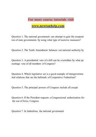 For more course tutorials visit
www.newtonhelp.com
Question 1. The national government can attempt to gain the cooperat
ion of state governments by using what type of coercive measures?
Question 2. The Tenth Amendment balances out national authority by
Question 3. A presidential veto of a bill can be overridden by what pe
rcentage vote of all members of Congress?
Question 4. Which legislative act is a good example of intergovernme
ntal relations that are the hallmark of Cooperative Federalism?
Question 5. The principal powers of Congress include all except
Question 6. If the President requests a Congressional authorization for
the use of force, Congress
Question 7. In federalism, the national government
 