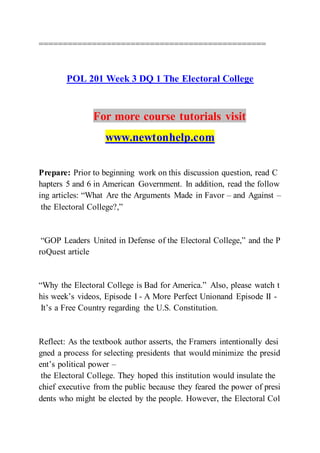 ===============================================
POL 201 Week 3 DQ 1 The Electoral College
For more course tutorials visit
www.newtonhelp.com
Prepare: Prior to beginning work on this discussion question, read C
hapters 5 and 6 in American Government. In addition, read the follow
ing articles: “What Are the Arguments Made in Favor – and Against –
the Electoral College?,”
“GOP Leaders United in Defense of the Electoral College,” and the P
roQuest article
“Why the Electoral College is Bad for America.” Also, please watch t
his week’s videos, Episode I - A More Perfect Unionand Episode II -
It’s a Free Country regarding the U.S. Constitution.
Reflect: As the textbook author asserts, the Framers intentionally desi
gned a process for selecting presidents that would minimize the presid
ent’s political power –
the Electoral College. They hoped this institution would insulate the
chief executive from the public because they feared the power of presi
dents who might be elected by the people. However, the Electoral Col
 