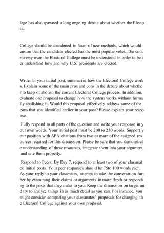 lege has also spawned a long ongoing debate about whether the Electo
ral
College should be abandoned in favor of new methods, which would
ensure that the candidate elected has the most popular votes. The cont
roversy over the Electoral College must be understood in order to bett
er understand how and why U.S. presidents are elected.
Write: In your initial post, summarize how the Electoral College work
s. Explain some of the main pros and cons in the debate about whethe
r to keep or abolish the current Electoral College process. In addition,
evaluate one proposal to change how the system works without forma
lly abolishing it. Would this proposal effectively address some of the
cons that you identified earlier in your post? Please explain your respo
nse.
Fully respond to all parts of the question and write your response in y
our own words. Your initial post must be 200 to 250 words. Support y
our position with APA citations from two or more of the assigned res
ources required for this discussion. Please be sure that you demonstrat
e understanding of these resources, integrate them into your argument,
and cite them properly.
Respond to Peers: By Day 7, respond to at least two of your classmat
es' initial posts. Your peer responses should be 75to 100 words each.
As your reply to your classmates, attempt to take the conversation furt
her by examining their claims or arguments in more depth or respondi
ng to the posts that they make to you. Keep the discussion on target an
d try to analyze things in as much detail as you can. For instance, you
might consider comparing your classmates’ proposals for changing th
e Electoral College against your own proposal.
 