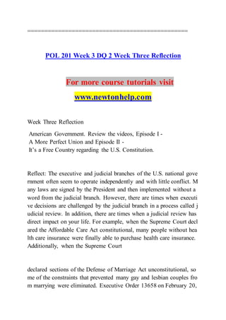 ===============================================
POL 201 Week 3 DQ 2 Week Three Reflection
For more course tutorials visit
www.newtonhelp.com
Week Three Reflection
American Government. Review the videos, Episode I -
A More Perfect Union and Episode II -
It’s a Free Country regarding the U.S. Constitution.
Reflect: The executive and judicial branches of the U.S. national gove
rnment often seem to operate independently and with little conflict. M
any laws are signed by the President and then implemented without a
word from the judicial branch. However, there are times when executi
ve decisions are challenged by the judicial branch in a process called j
udicial review. In addition, there are times when a judicial review has
direct impact on your life. For example, when the Supreme Court decl
ared the Affordable Care Act constitutional, many people without hea
lth care insurance were finally able to purchase health care insurance.
Additionally, when the Supreme Court
declared sections of the Defense of Marriage Act unconstitutional, so
me of the constraints that prevented many gay and lesbian couples fro
m marrying were eliminated. Executive Order 13658 on February 20,
 